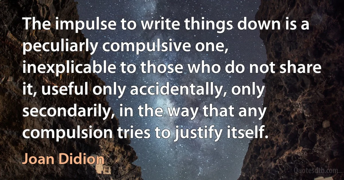 The impulse to write things down is a peculiarly compulsive one, inexplicable to those who do not share it, useful only accidentally, only secondarily, in the way that any compulsion tries to justify itself. (Joan Didion)