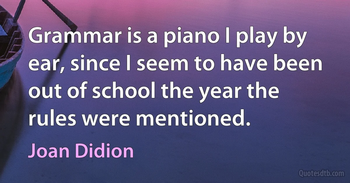 Grammar is a piano I play by ear, since I seem to have been out of school the year the rules were mentioned. (Joan Didion)