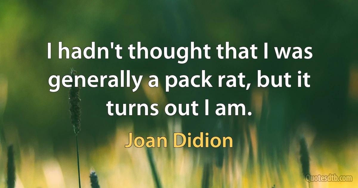 I hadn't thought that I was generally a pack rat, but it turns out I am. (Joan Didion)