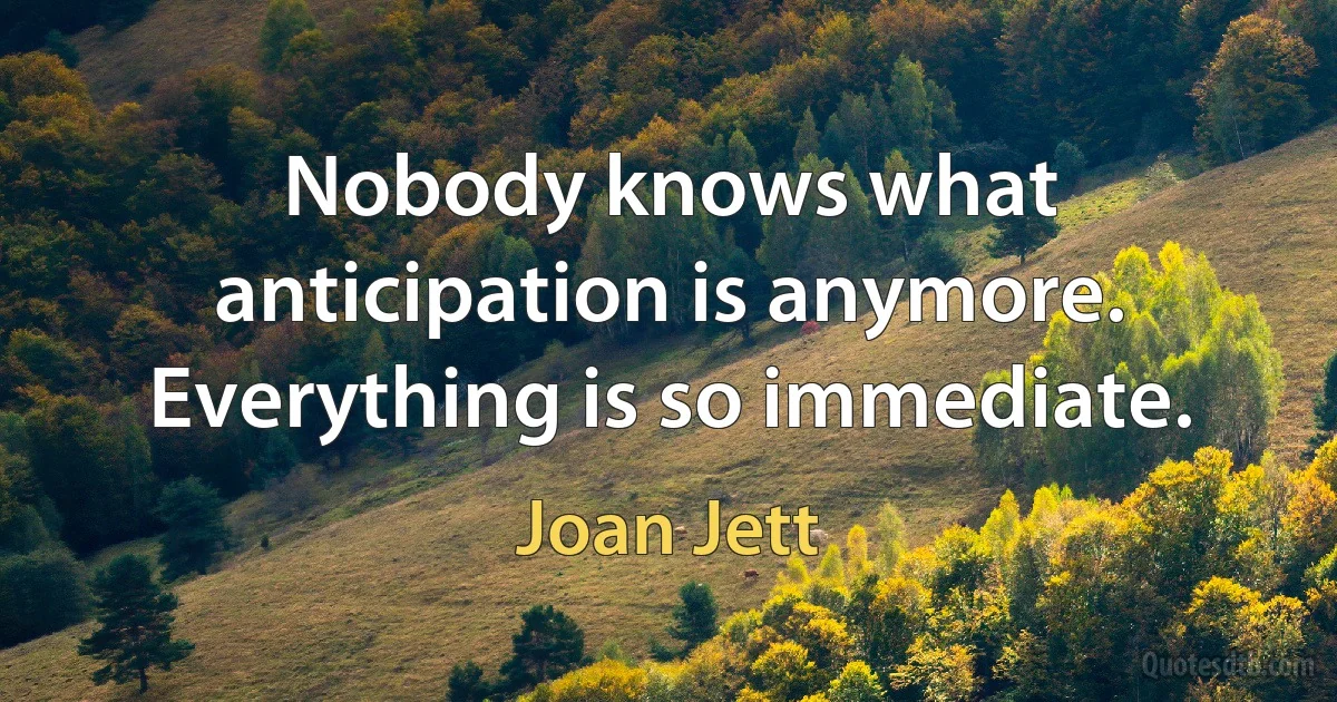 Nobody knows what anticipation is anymore. Everything is so immediate. (Joan Jett)