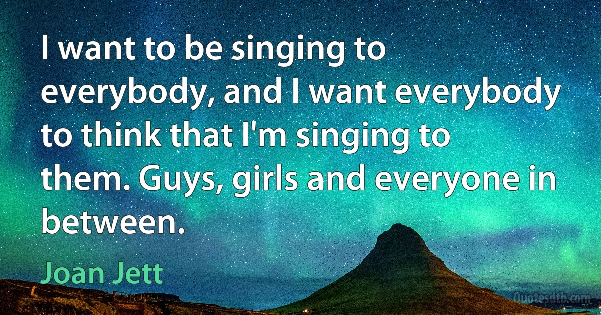 I want to be singing to everybody, and I want everybody to think that I'm singing to them. Guys, girls and everyone in between. (Joan Jett)