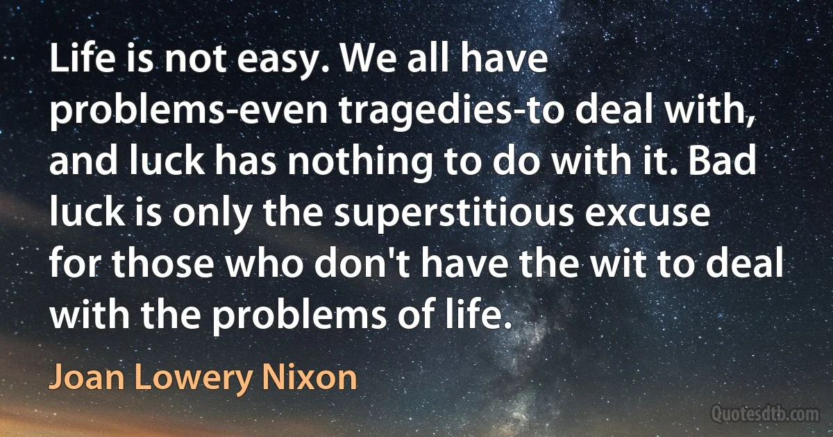 Life is not easy. We all have problems-even tragedies-to deal with, and luck has nothing to do with it. Bad luck is only the superstitious excuse for those who don't have the wit to deal with the problems of life. (Joan Lowery Nixon)