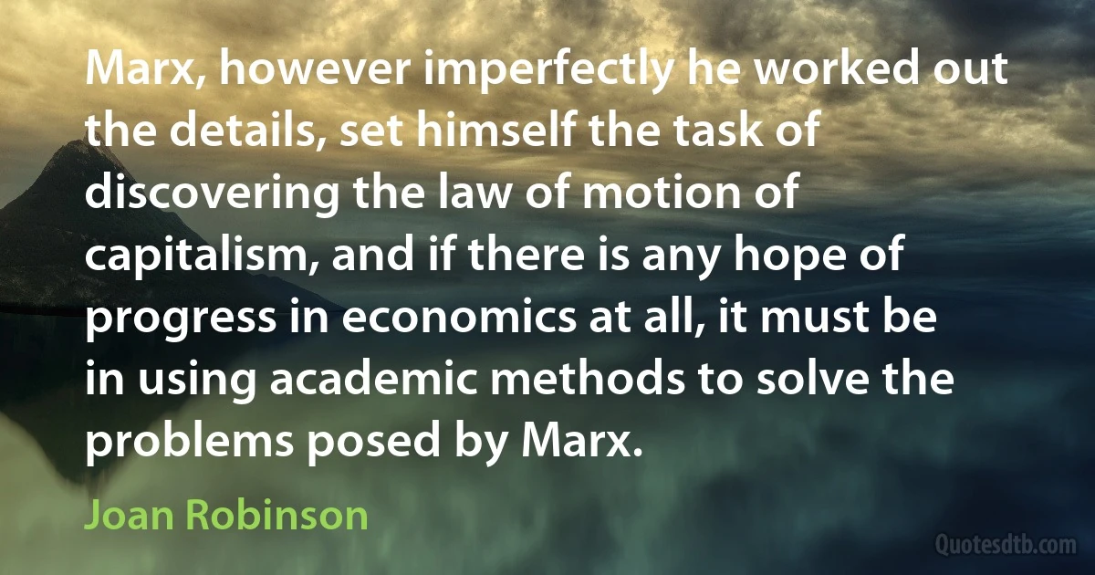 Marx, however imperfectly he worked out the details, set himself the task of discovering the law of motion of capitalism, and if there is any hope of progress in economics at all, it must be in using academic methods to solve the problems posed by Marx. (Joan Robinson)