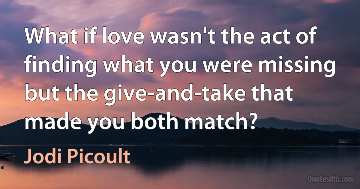 What if love wasn't the act of finding what you were missing but the give-and-take that made you both match? (Jodi Picoult)