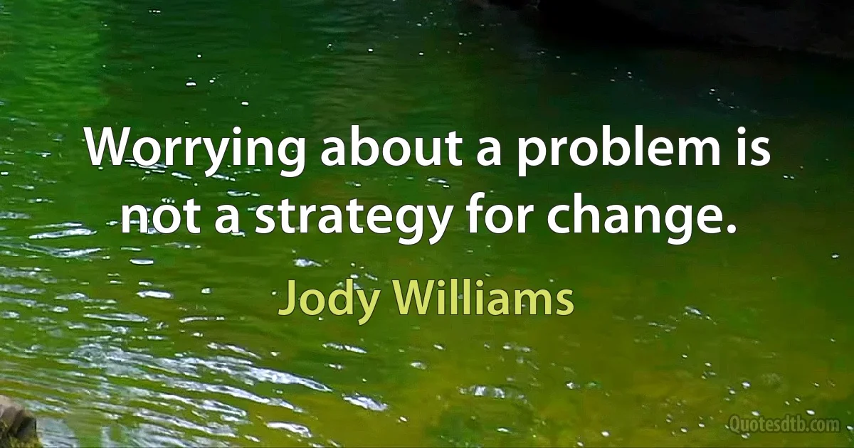 Worrying about a problem is not a strategy for change. (Jody Williams)