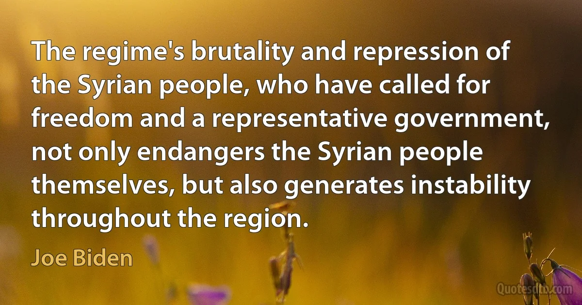 The regime's brutality and repression of the Syrian people, who have called for freedom and a representative government, not only endangers the Syrian people themselves, but also generates instability throughout the region. (Joe Biden)