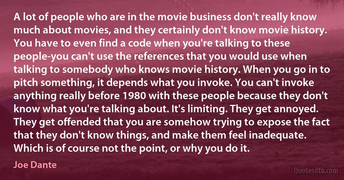 A lot of people who are in the movie business don't really know much about movies, and they certainly don't know movie history. You have to even find a code when you're talking to these people-you can't use the references that you would use when talking to somebody who knows movie history. When you go in to pitch something, it depends what you invoke. You can't invoke anything really before 1980 with these people because they don't know what you're talking about. It's limiting. They get annoyed. They get offended that you are somehow trying to expose the fact that they don't know things, and make them feel inadequate. Which is of course not the point, or why you do it. (Joe Dante)