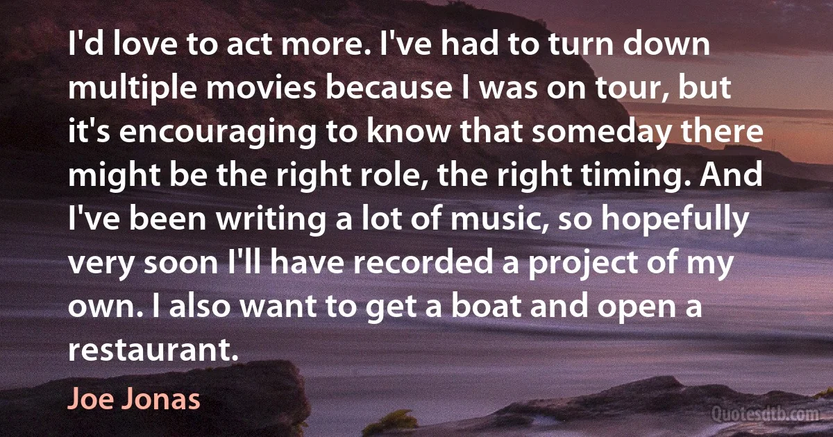 I'd love to act more. I've had to turn down multiple movies because I was on tour, but it's encouraging to know that someday there might be the right role, the right timing. And I've been writing a lot of music, so hopefully very soon I'll have recorded a project of my own. I also want to get a boat and open a restaurant. (Joe Jonas)