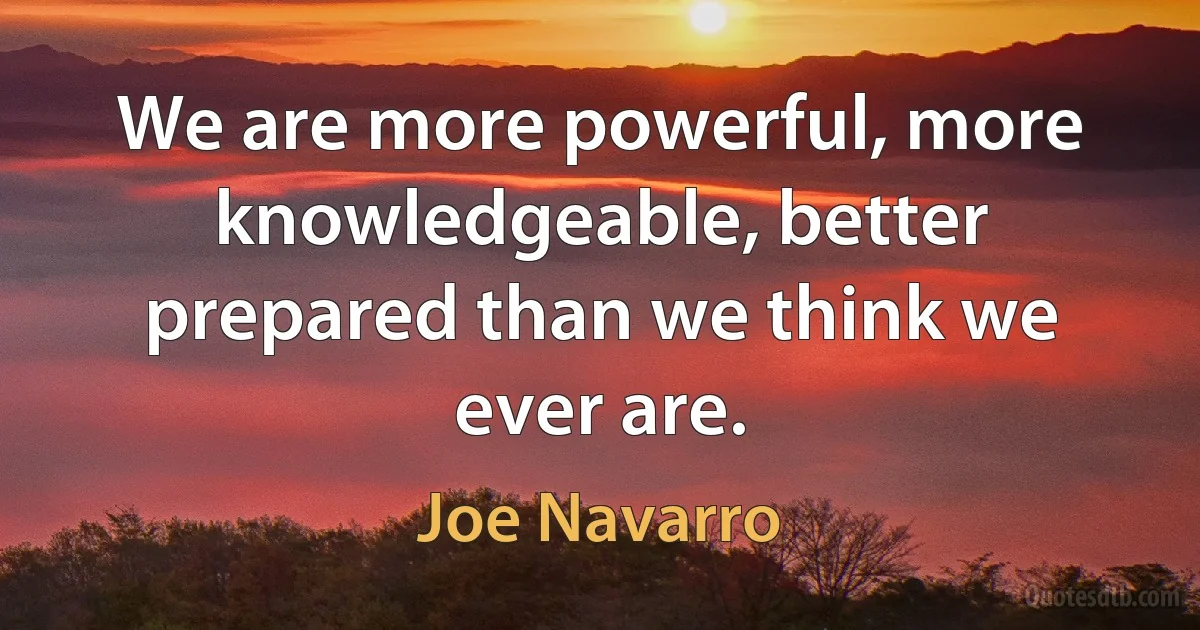 We are more powerful, more knowledgeable, better prepared than we think we ever are. (Joe Navarro)