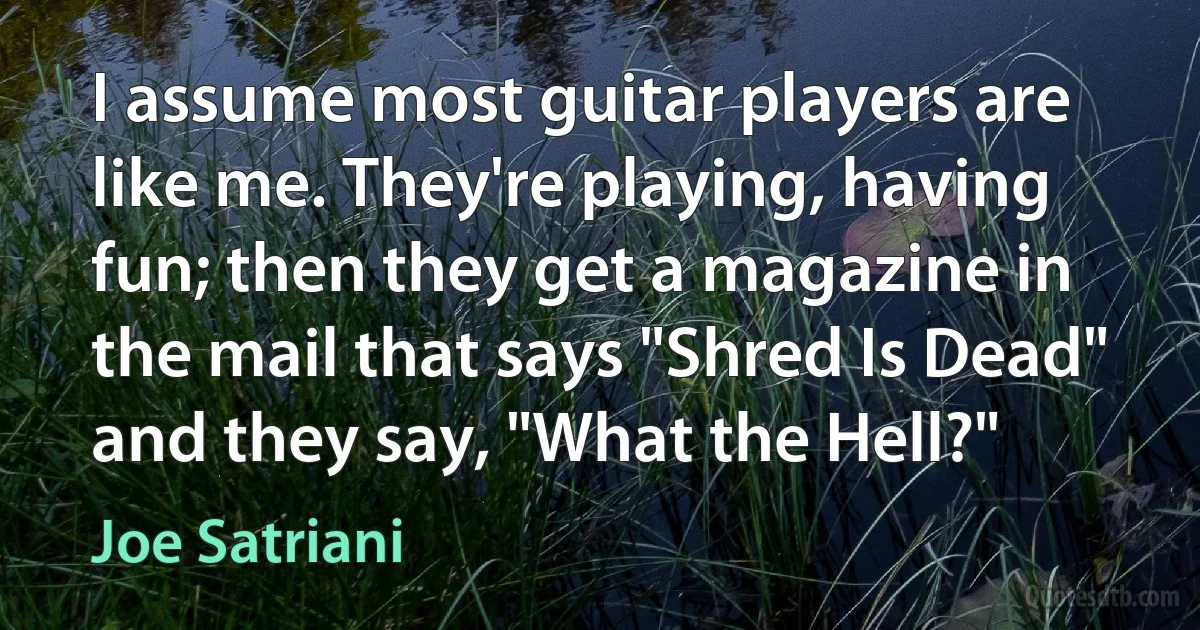 I assume most guitar players are like me. They're playing, having fun; then they get a magazine in the mail that says "Shred Is Dead" and they say, "What the Hell?" (Joe Satriani)