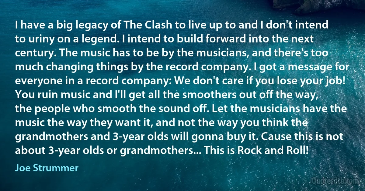 I have a big legacy of The Clash to live up to and I don't intend to uriny on a legend. I intend to build forward into the next century. The music has to be by the musicians, and there's too much changing things by the record company. I got a message for everyone in a record company: We don't care if you lose your job! You ruin music and I'll get all the smoothers out off the way, the people who smooth the sound off. Let the musicians have the music the way they want it, and not the way you think the grandmothers and 3-year olds will gonna buy it. Cause this is not about 3-year olds or grandmothers... This is Rock and Roll! (Joe Strummer)