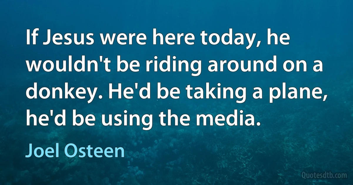 If Jesus were here today, he wouldn't be riding around on a donkey. He'd be taking a plane, he'd be using the media. (Joel Osteen)