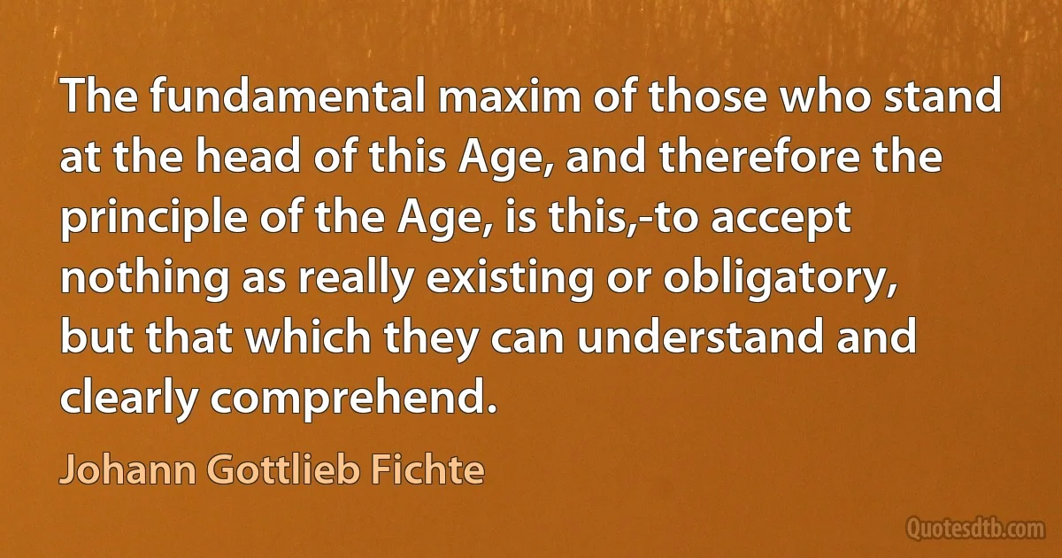 The fundamental maxim of those who stand at the head of this Age, and therefore the principle of the Age, is this,-to accept nothing as really existing or obligatory, but that which they can understand and clearly comprehend. (Johann Gottlieb Fichte)