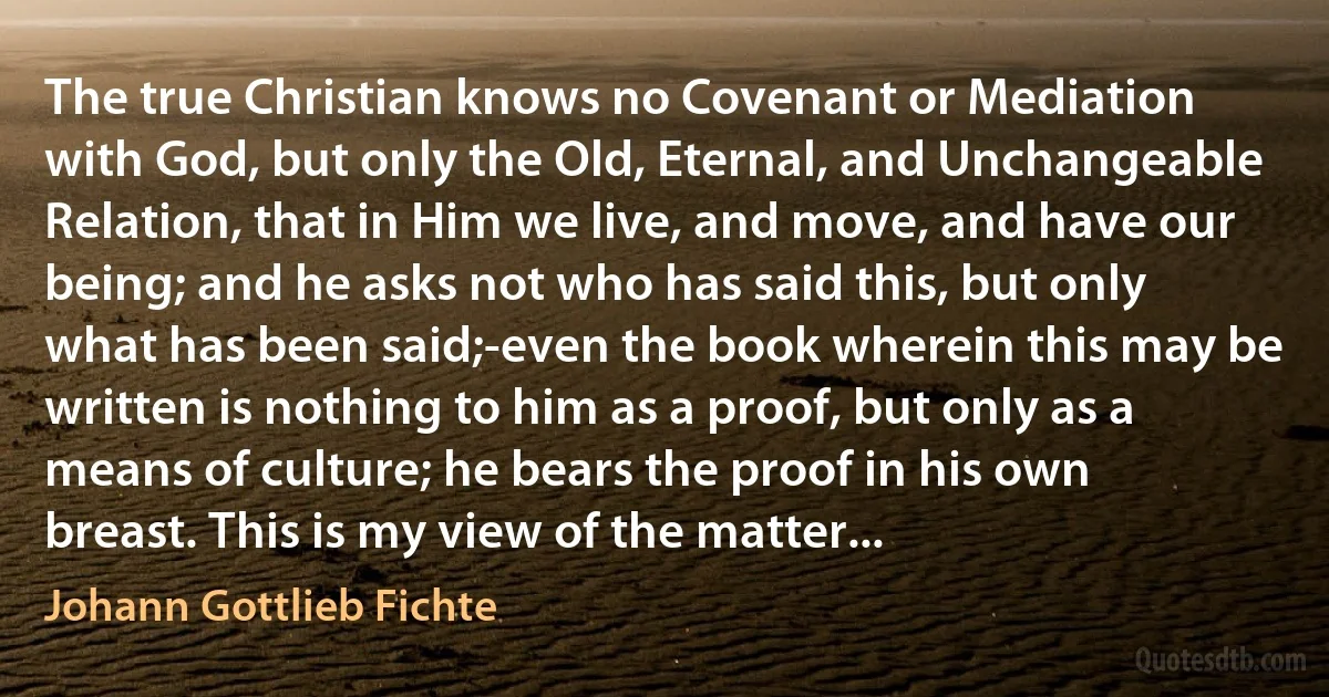 The true Christian knows no Covenant or Mediation with God, but only the Old, Eternal, and Unchangeable Relation, that in Him we live, and move, and have our being; and he asks not who has said this, but only what has been said;-even the book wherein this may be written is nothing to him as a proof, but only as a means of culture; he bears the proof in his own breast. This is my view of the matter... (Johann Gottlieb Fichte)