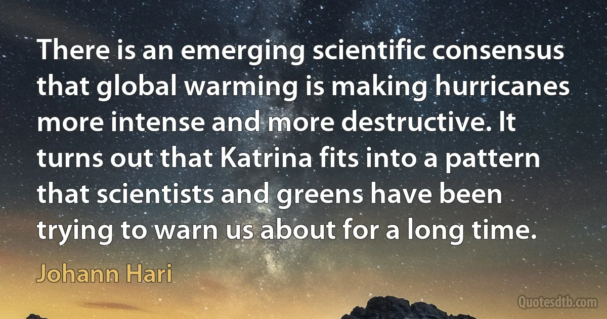 There is an emerging scientific consensus that global warming is making hurricanes more intense and more destructive. It turns out that Katrina fits into a pattern that scientists and greens have been trying to warn us about for a long time. (Johann Hari)