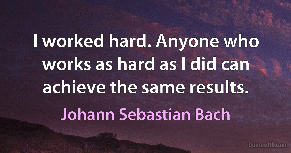 I worked hard. Anyone who works as hard as I did can achieve the same results. (Johann Sebastian Bach)