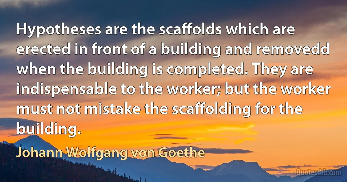 Hypotheses are the scaffolds which are erected in front of a building and removedd when the building is completed. They are indispensable to the worker; but the worker must not mistake the scaffolding for the building. (Johann Wolfgang von Goethe)