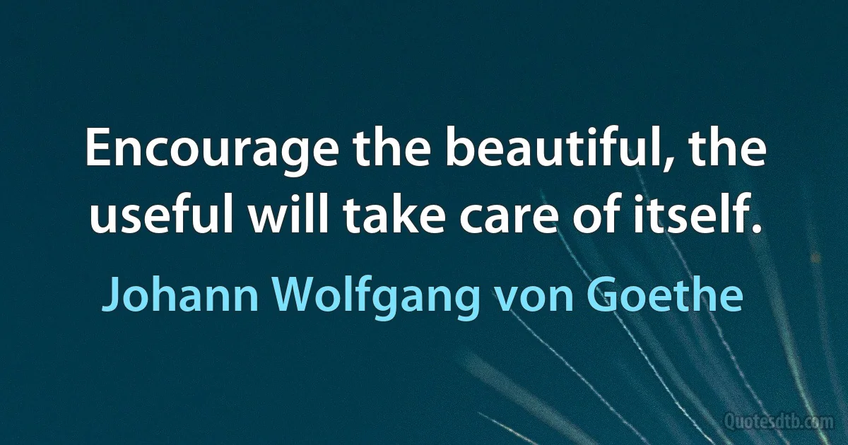 Encourage the beautiful, the useful will take care of itself. (Johann Wolfgang von Goethe)