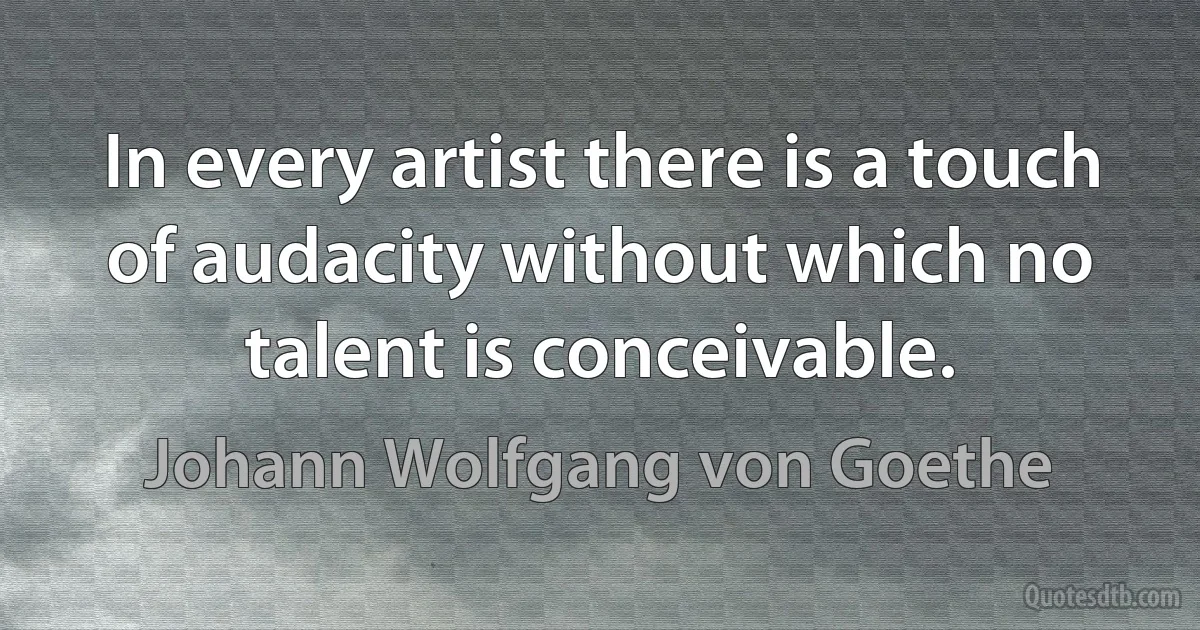 In every artist there is a touch of audacity without which no talent is conceivable. (Johann Wolfgang von Goethe)