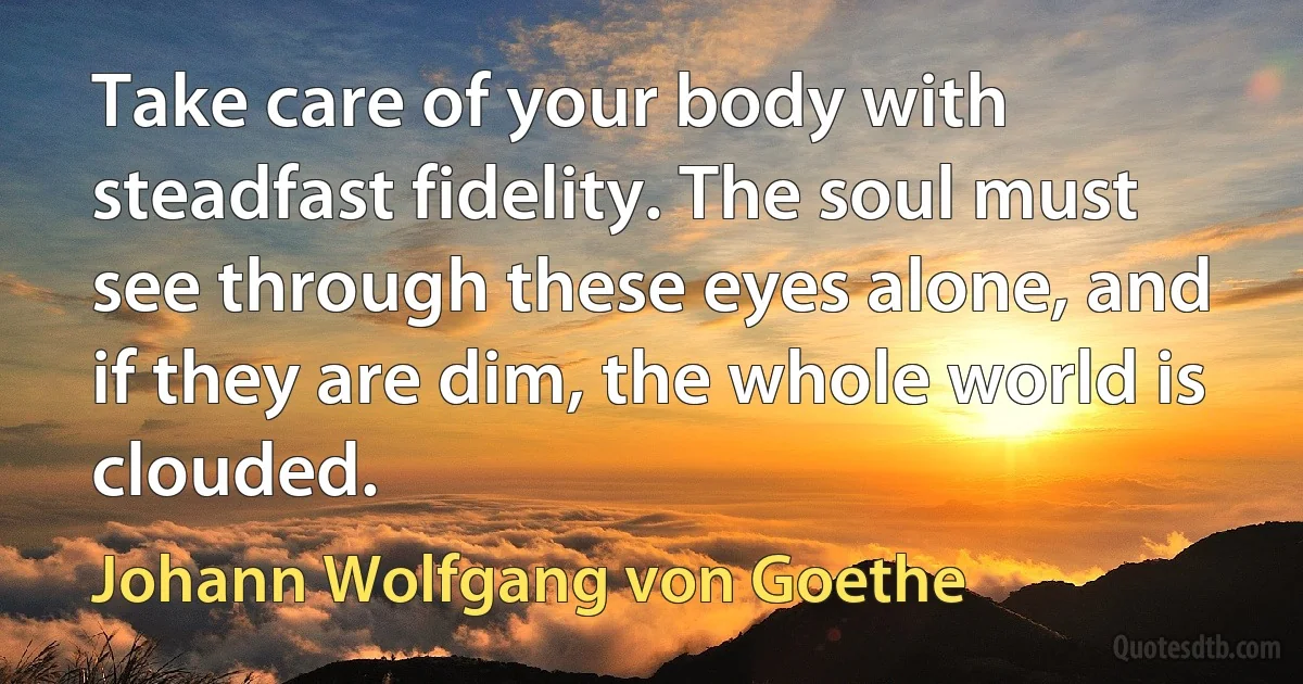 Take care of your body with steadfast fidelity. The soul must see through these eyes alone, and if they are dim, the whole world is clouded. (Johann Wolfgang von Goethe)