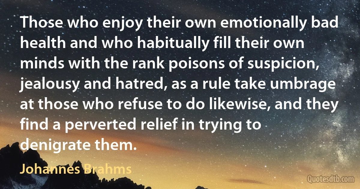 Those who enjoy their own emotionally bad health and who habitually fill their own minds with the rank poisons of suspicion, jealousy and hatred, as a rule take umbrage at those who refuse to do likewise, and they find a perverted relief in trying to denigrate them. (Johannes Brahms)