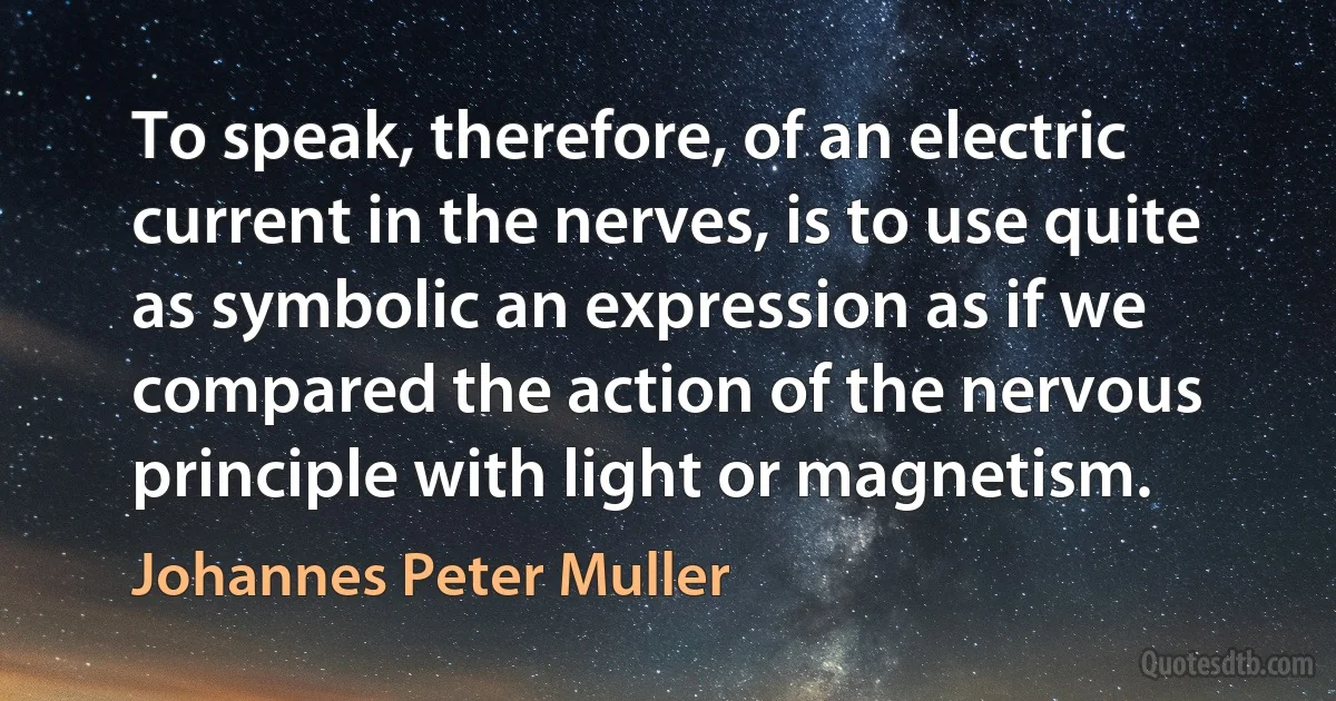 To speak, therefore, of an electric current in the nerves, is to use quite as symbolic an expression as if we compared the action of the nervous principle with light or magnetism. (Johannes Peter Muller)