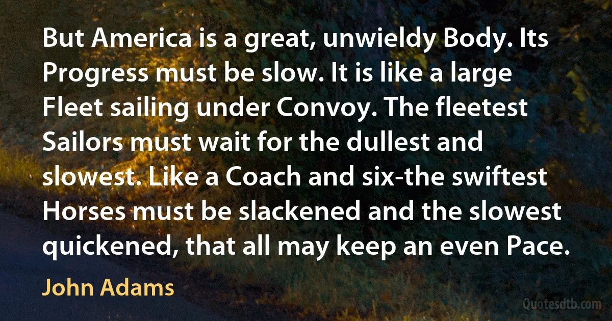 But America is a great, unwieldy Body. Its Progress must be slow. It is like a large Fleet sailing under Convoy. The fleetest Sailors must wait for the dullest and slowest. Like a Coach and six-the swiftest Horses must be slackened and the slowest quickened, that all may keep an even Pace. (John Adams)