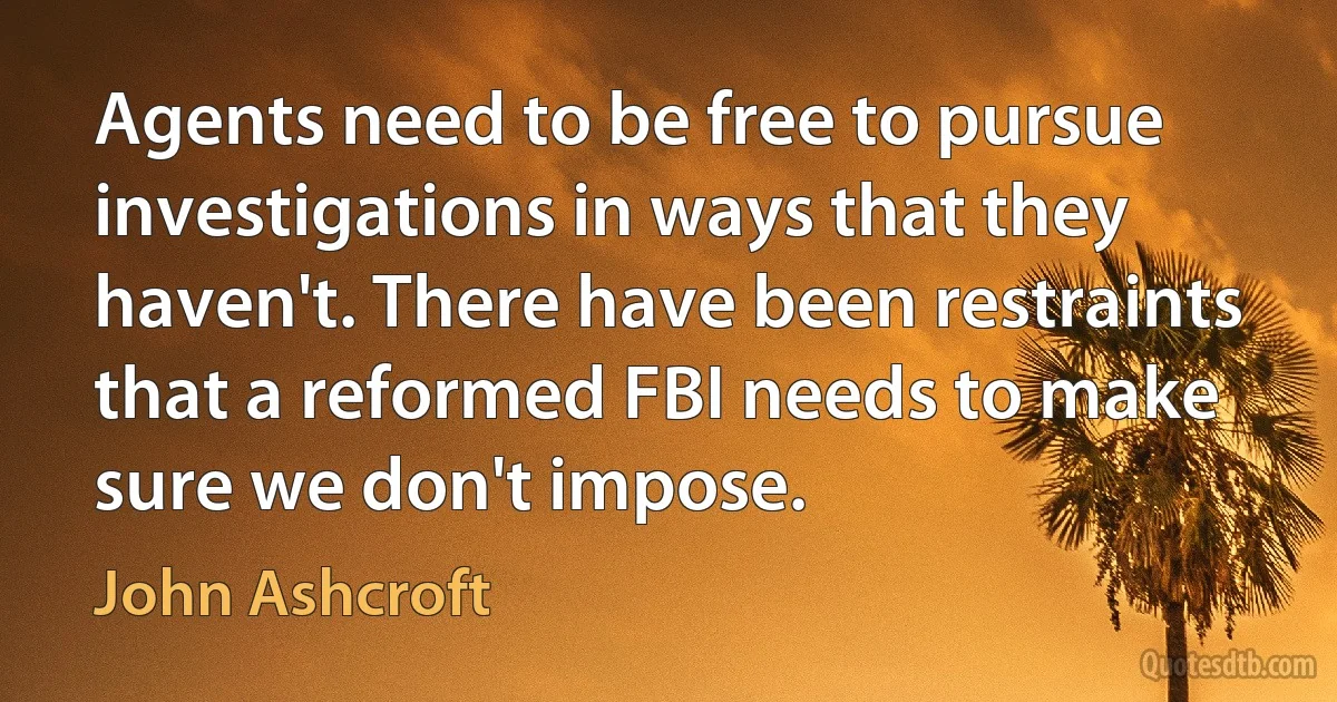 Agents need to be free to pursue investigations in ways that they haven't. There have been restraints that a reformed FBI needs to make sure we don't impose. (John Ashcroft)