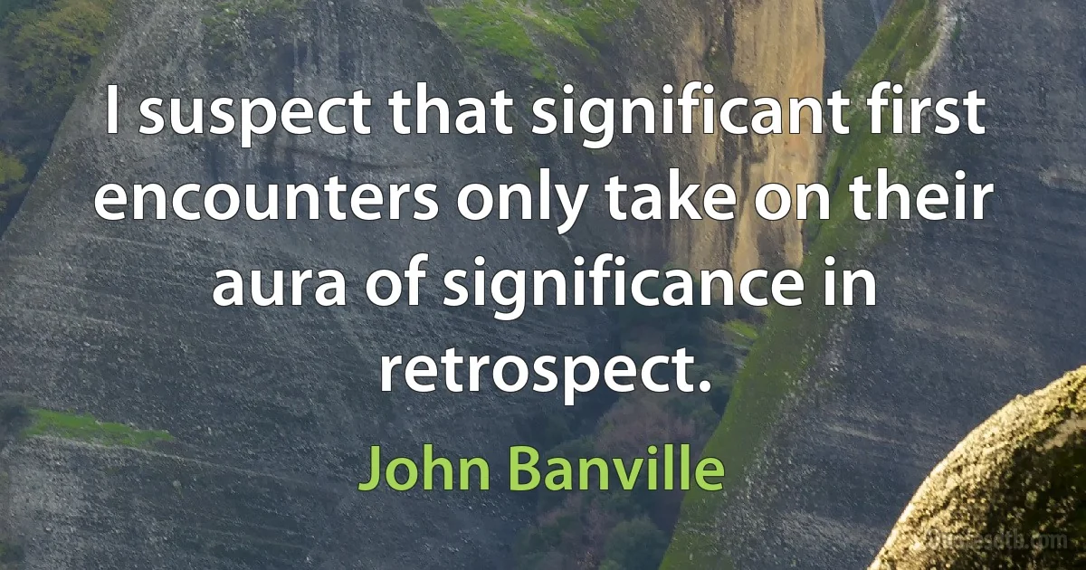 I suspect that significant first encounters only take on their aura of significance in retrospect. (John Banville)