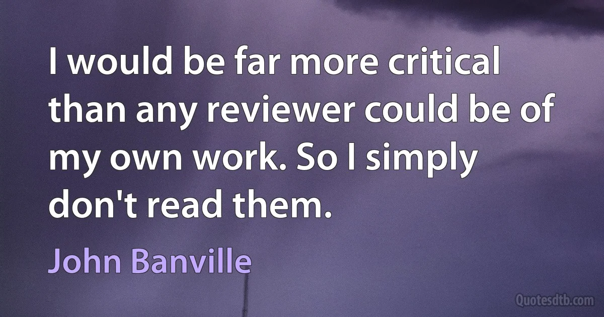 I would be far more critical than any reviewer could be of my own work. So I simply don't read them. (John Banville)