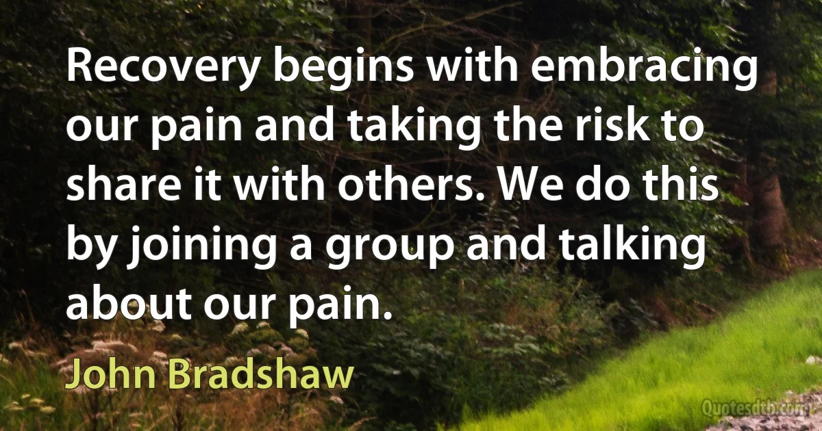 Recovery begins with embracing our pain and taking the risk to share it with others. We do this by joining a group and talking about our pain. (John Bradshaw)