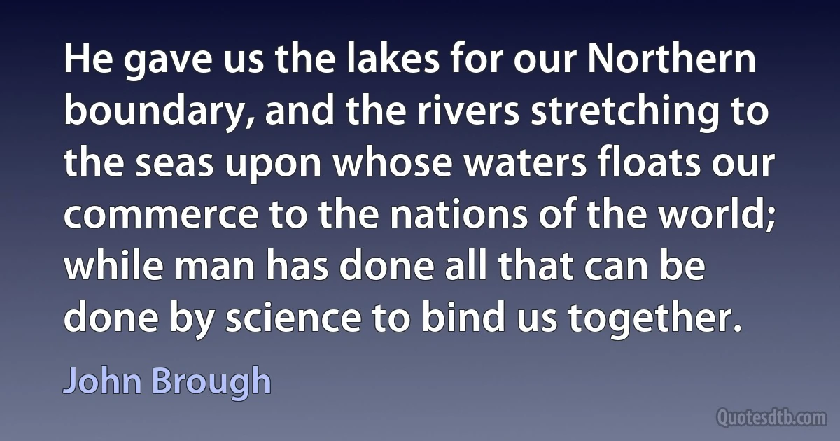 He gave us the lakes for our Northern boundary, and the rivers stretching to the seas upon whose waters floats our commerce to the nations of the world; while man has done all that can be done by science to bind us together. (John Brough)