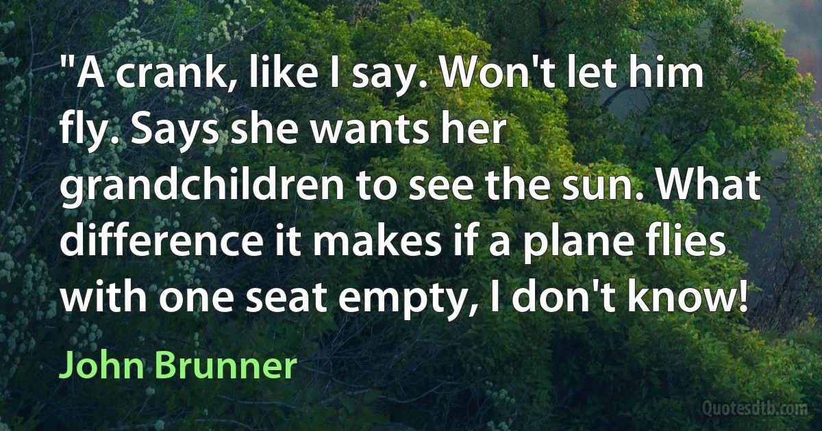 "A crank, like I say. Won't let him fly. Says she wants her grandchildren to see the sun. What difference it makes if a plane flies with one seat empty, I don't know! (John Brunner)