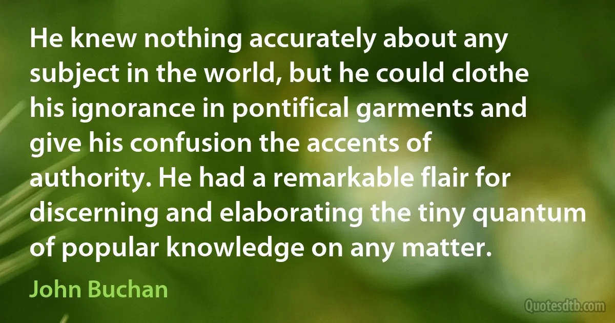 He knew nothing accurately about any subject in the world, but he could clothe his ignorance in pontifical garments and give his confusion the accents of authority. He had a remarkable flair for discerning and elaborating the tiny quantum of popular knowledge on any matter. (John Buchan)