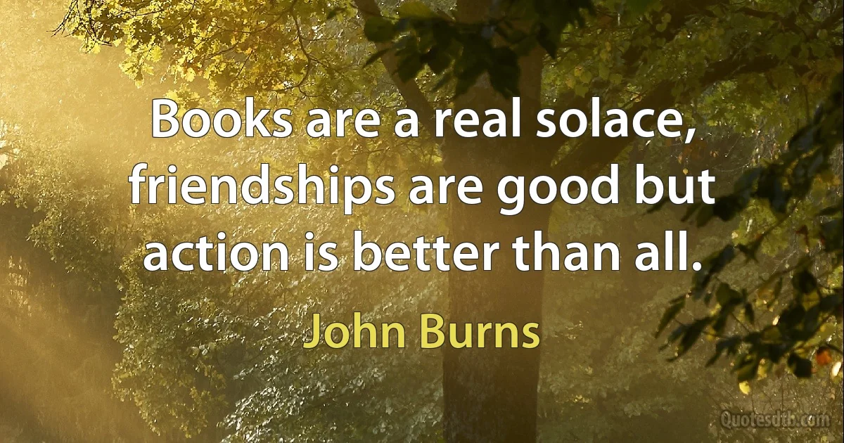 Books are a real solace, friendships are good but action is better than all. (John Burns)