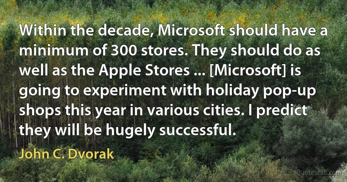 Within the decade, Microsoft should have a minimum of 300 stores. They should do as well as the Apple Stores ... [Microsoft] is going to experiment with holiday pop-up shops this year in various cities. I predict they will be hugely successful. (John C. Dvorak)