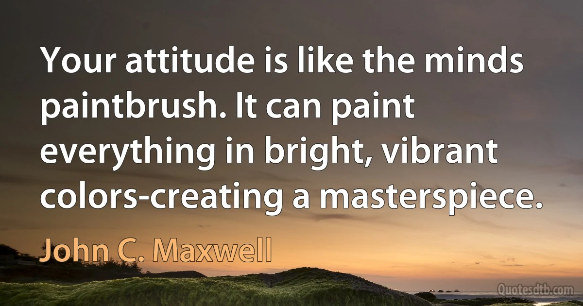 Your attitude is like the minds paintbrush. It can paint everything in bright, vibrant colors-creating a masterspiece. (John C. Maxwell)