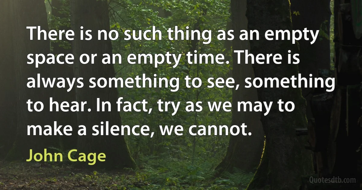 There is no such thing as an empty space or an empty time. There is always something to see, something to hear. In fact, try as we may to make a silence, we cannot. (John Cage)