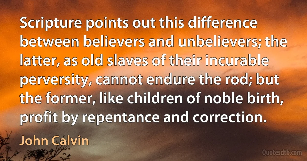 Scripture points out this difference between believers and unbelievers; the latter, as old slaves of their incurable perversity, cannot endure the rod; but the former, like children of noble birth, profit by repentance and correction. (John Calvin)