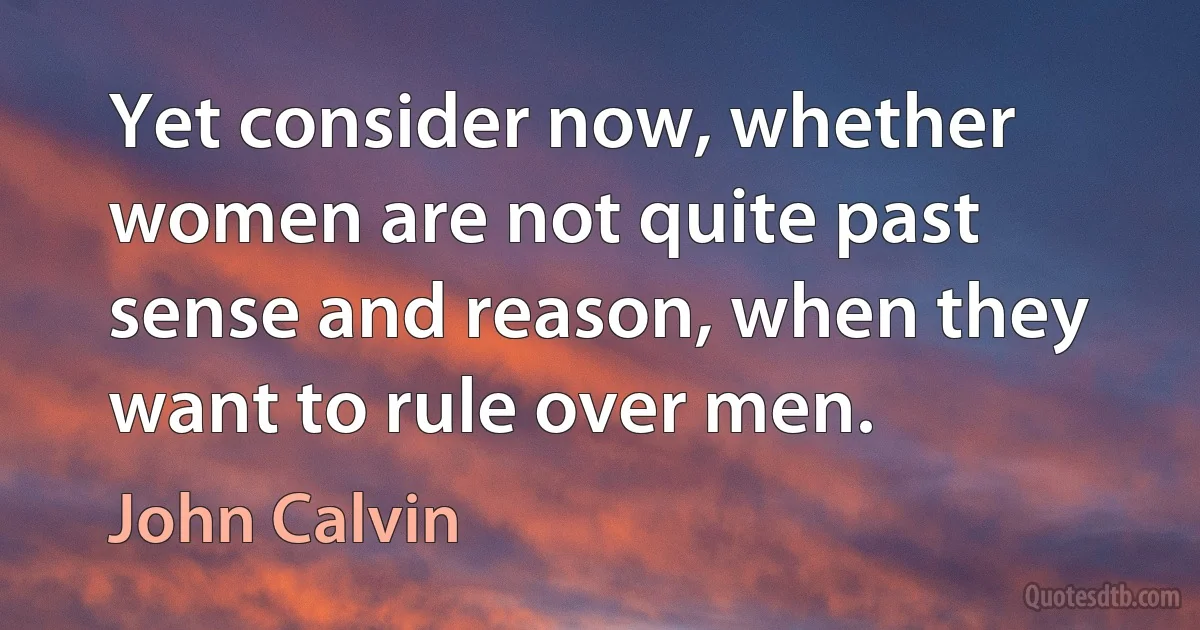 Yet consider now, whether women are not quite past sense and reason, when they want to rule over men. (John Calvin)