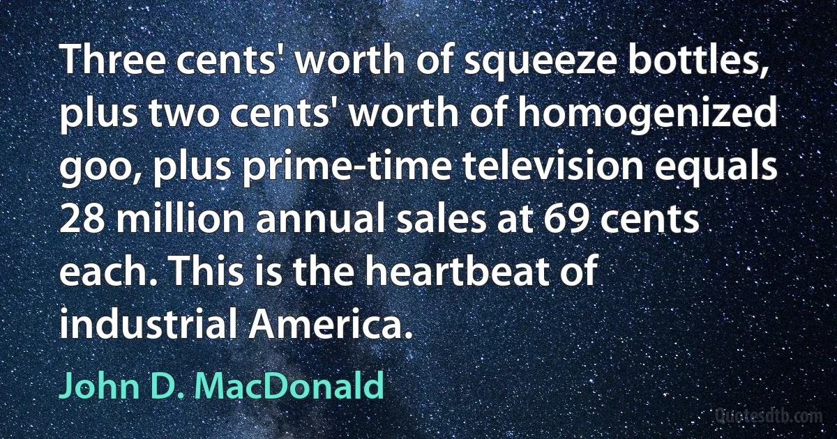 Three cents' worth of squeeze bottles, plus two cents' worth of homogenized goo, plus prime-time television equals 28 million annual sales at 69 cents each. This is the heartbeat of industrial America. (John D. MacDonald)