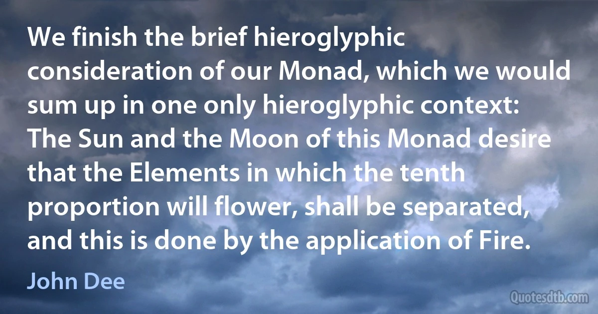 We finish the brief hieroglyphic consideration of our Monad, which we would sum up in one only hieroglyphic context:
The Sun and the Moon of this Monad desire that the Elements in which the tenth proportion will flower, shall be separated, and this is done by the application of Fire. (John Dee)