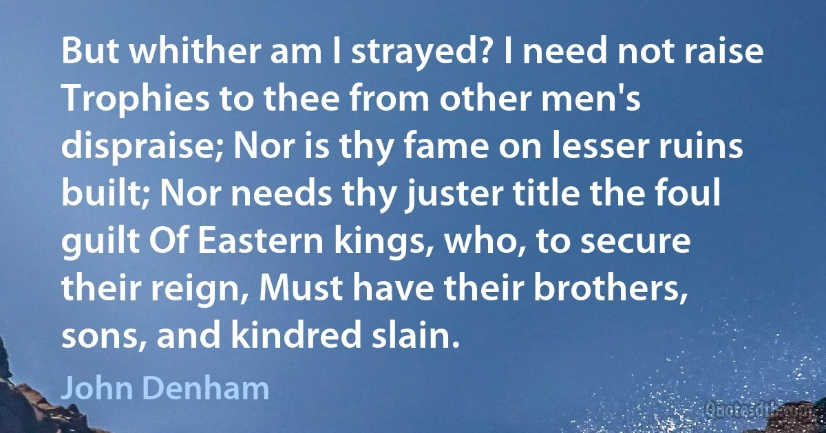 But whither am I strayed? I need not raise Trophies to thee from other men's dispraise; Nor is thy fame on lesser ruins built; Nor needs thy juster title the foul guilt Of Eastern kings, who, to secure their reign, Must have their brothers, sons, and kindred slain. (John Denham)