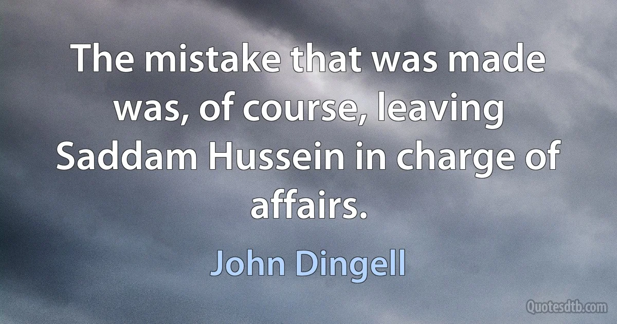 The mistake that was made was, of course, leaving Saddam Hussein in charge of affairs. (John Dingell)