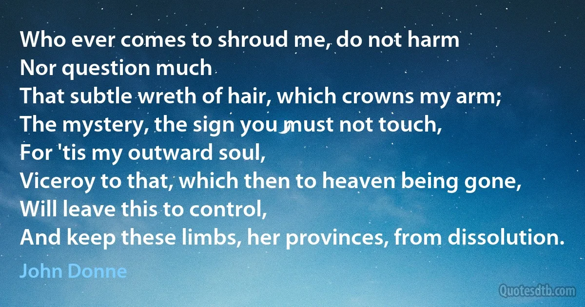 Who ever comes to shroud me, do not harm
Nor question much
That subtle wreth of hair, which crowns my arm;
The mystery, the sign you must not touch,
For 'tis my outward soul,
Viceroy to that, which then to heaven being gone,
Will leave this to control,
And keep these limbs, her provinces, from dissolution. (John Donne)