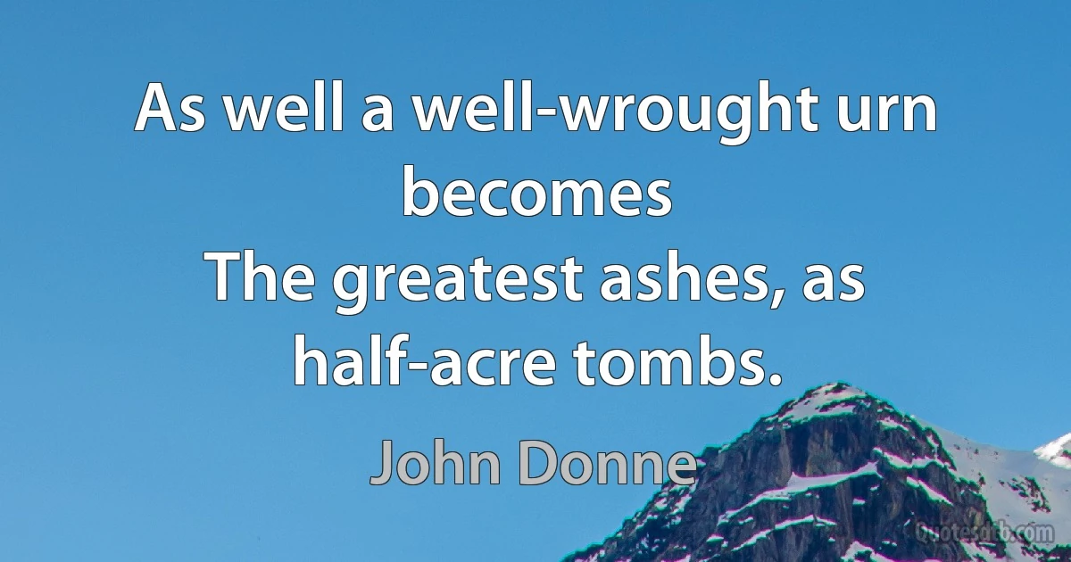 As well a well-wrought urn becomes
The greatest ashes, as half-acre tombs. (John Donne)