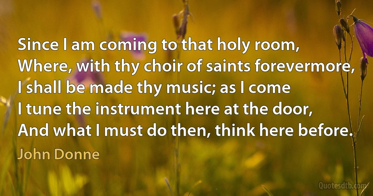 Since I am coming to that holy room,
Where, with thy choir of saints forevermore,
I shall be made thy music; as I come
I tune the instrument here at the door,
And what I must do then, think here before. (John Donne)