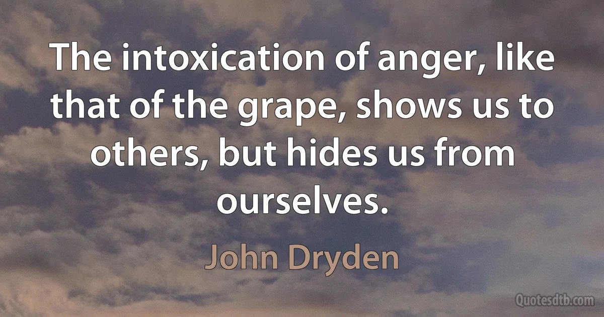 The intoxication of anger, like that of the grape, shows us to others, but hides us from ourselves. (John Dryden)