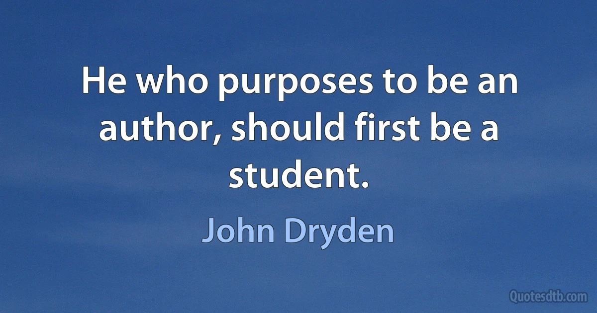 He who purposes to be an author, should first be a student. (John Dryden)