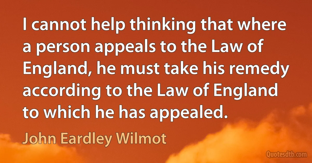 I cannot help thinking that where a person appeals to the Law of England, he must take his remedy according to the Law of England to which he has appealed. (John Eardley Wilmot)